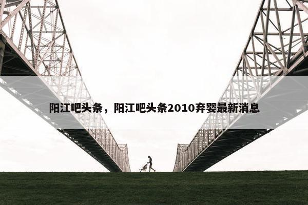 阳江吧头条，阳江吧头条2010弃婴最新消息