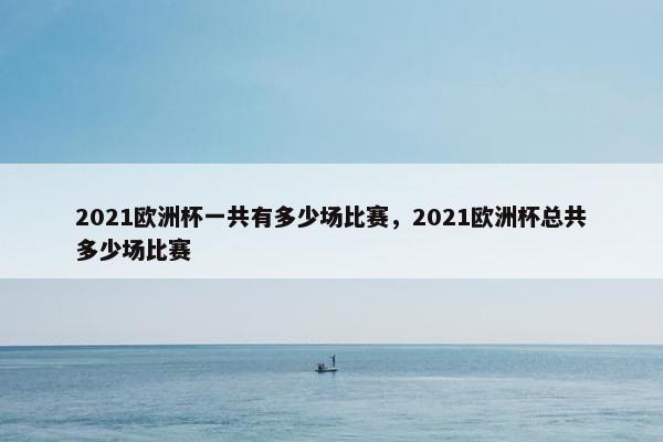 2021欧洲杯一共有多少场比赛，2021欧洲杯总共多少场比赛