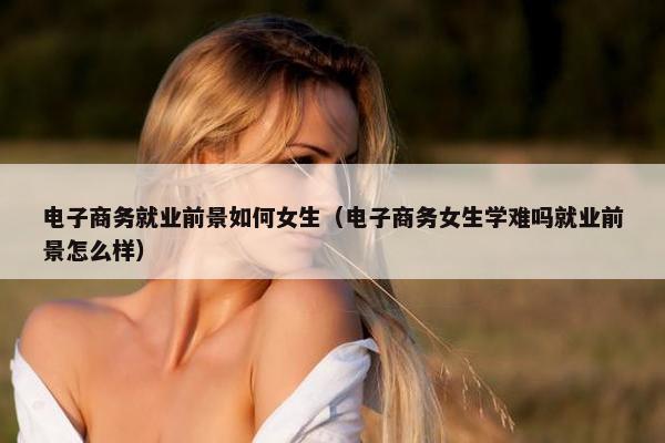 电子商务就业前景如何女生（电子商务女生学难吗就业前景怎么样）