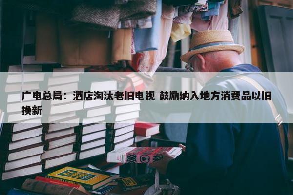 广电总局：酒店淘汰老旧电视 鼓励纳入地方消费品以旧换新