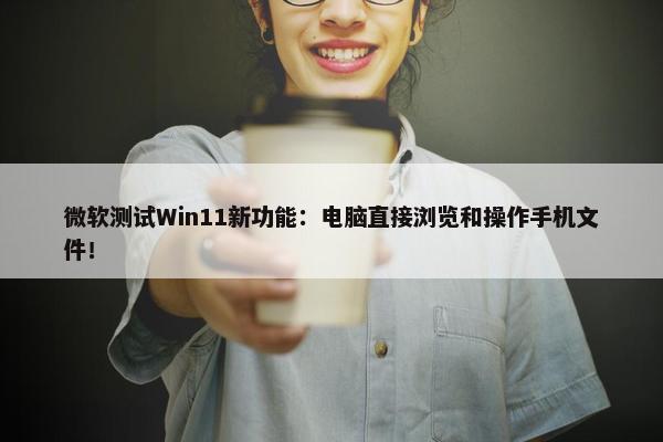 微软测试Win11新功能：电脑直接浏览和操作手机文件！