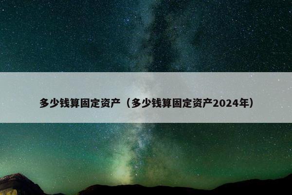 多少钱算固定资产（多少钱算固定资产2024年）