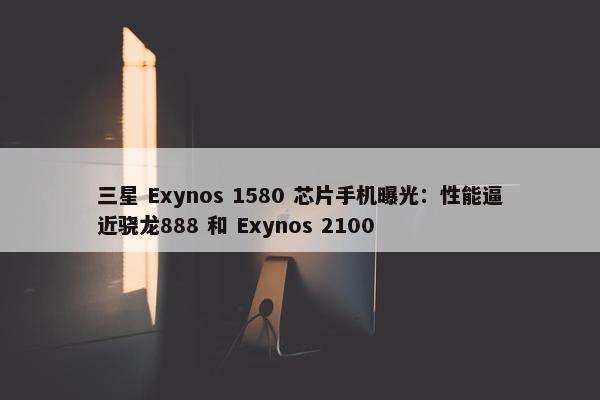 三星 Exynos 1580 芯片手机曝光：性能逼近骁龙888 和 Exynos 2100