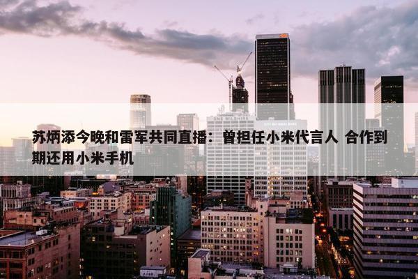 苏炳添今晚和雷军共同直播：曾担任小米代言人 合作到期还用小米手机