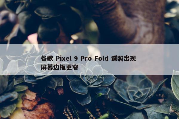 谷歌 Pixel 9 Pro Fold 谍照出现 屏幕边框更窄