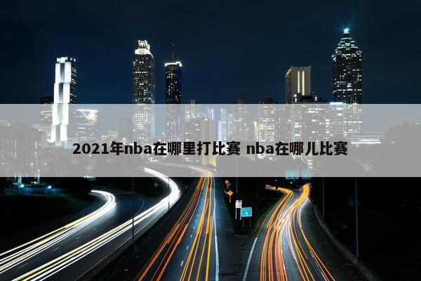 2021年nba在哪里打比赛 nba在哪儿比赛