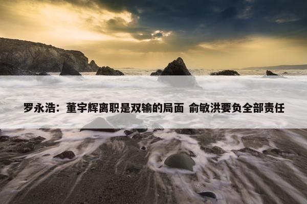 罗永浩：董宇辉离职是双输的局面 俞敏洪要负全部责任