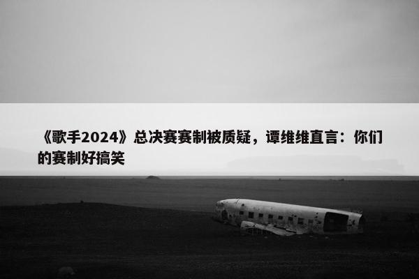 《歌手2024》总决赛赛制被质疑，谭维维直言：你们的赛制好搞笑