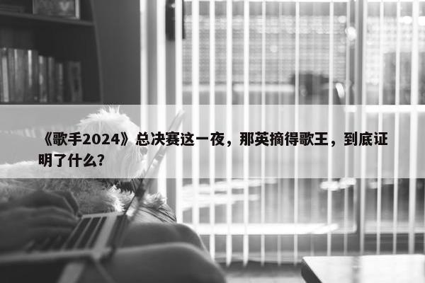 《歌手2024》总决赛这一夜，那英摘得歌王，到底证明了什么？