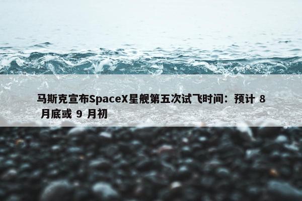 马斯克宣布SpaceX星舰第五次试飞时间：预计 8 月底或 9 月初