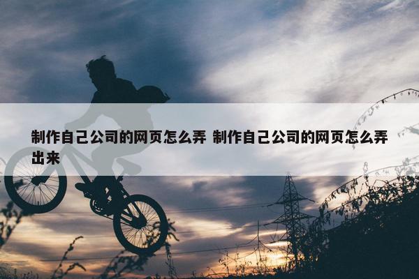 制作自己公司的网页怎么弄 制作自己公司的网页怎么弄出来