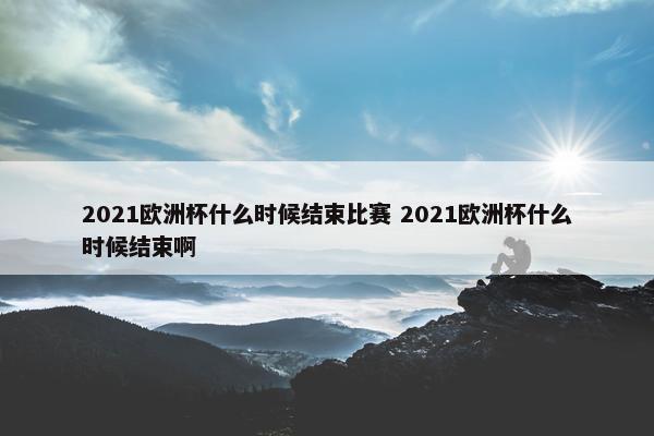 2021欧洲杯什么时候结束比赛 2021欧洲杯什么时候结束啊