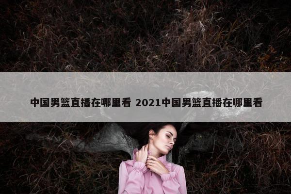 中国男篮直播在哪里看 2021中国男篮直播在哪里看