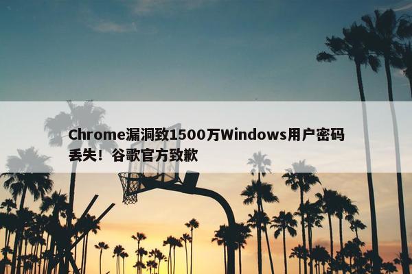 Chrome漏洞致1500万Windows用户密码丢失！谷歌官方致歉