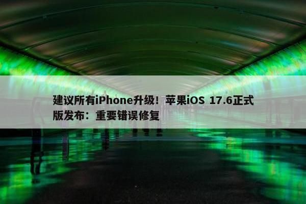 建议所有iPhone升级！苹果iOS 17.6正式版发布：重要错误修复