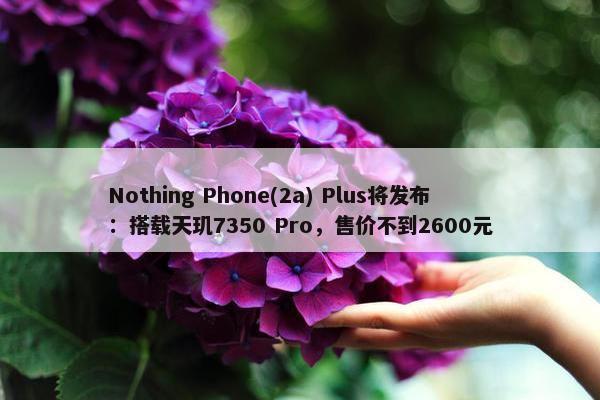 Nothing Phone(2a) Plus将发布：搭载天玑7350 Pro，售价不到2600元