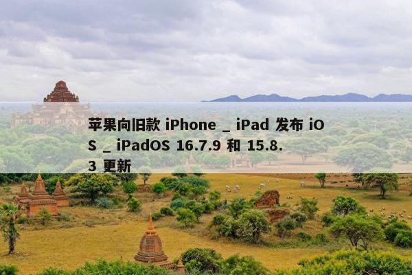 苹果向旧款 iPhone _ iPad 发布 iOS _ iPadOS 16.7.9 和 15.8.3 更新