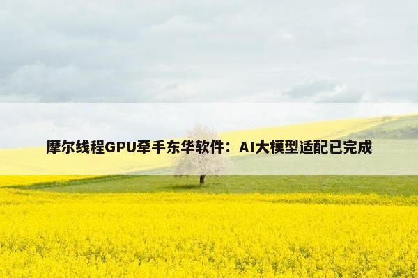 摩尔线程GPU牵手东华软件：AI大模型适配已完成