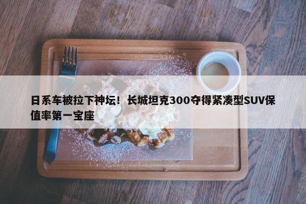 日系车被拉下神坛！长城坦克300夺得紧凑型SUV保值率第一宝座