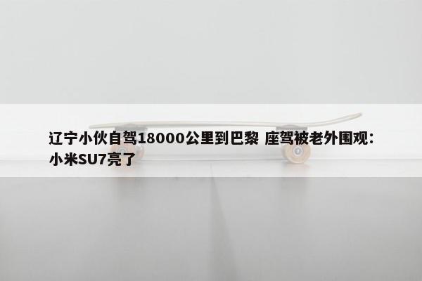 辽宁小伙自驾18000公里到巴黎 座驾被老外围观：小米SU7亮了