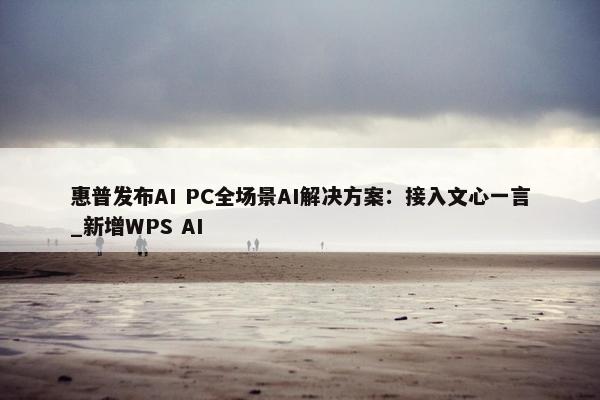 惠普发布AI PC全场景AI解决方案：接入文心一言_新增WPS AI