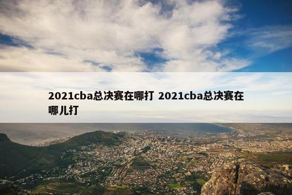 2021cba总决赛在哪打 2021cba总决赛在哪儿打