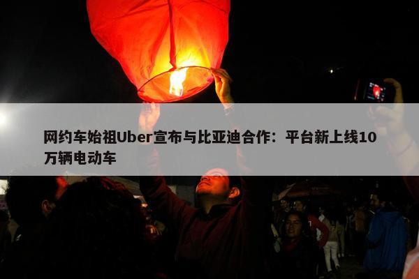 网约车始祖Uber宣布与比亚迪合作：平台新上线10万辆电动车