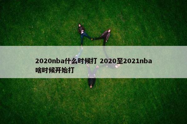 2020nba什么时候打 2020至2021nba啥时候开始打