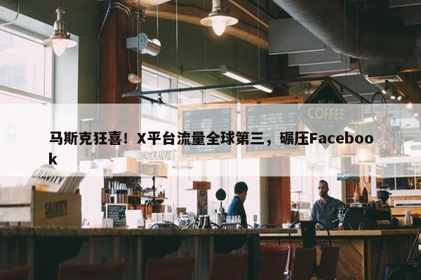 马斯克狂喜！X平台流量全球第三，碾压Facebook