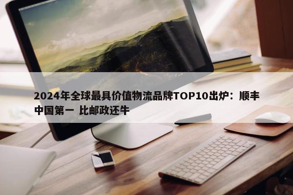 2024年全球最具价值物流品牌TOP10出炉：顺丰中国第一 比邮政还牛