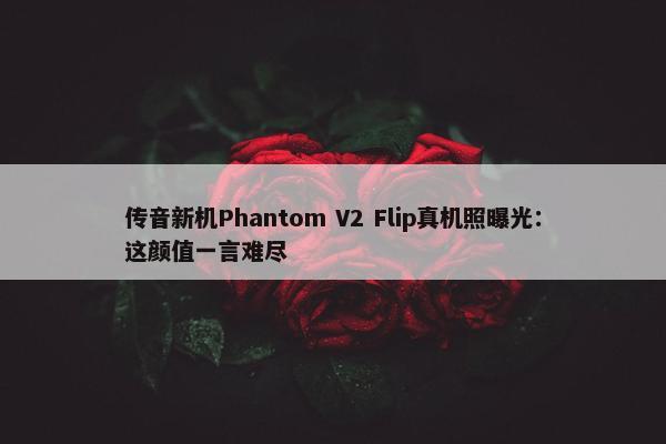 传音新机Phantom V2 Flip真机照曝光：这颜值一言难尽