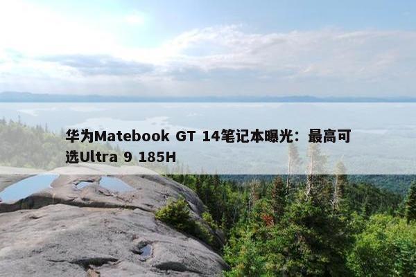 华为Matebook GT 14笔记本曝光：最高可选Ultra 9 185H