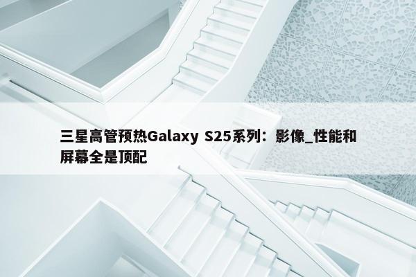 三星高管预热Galaxy S25系列：影像_性能和屏幕全是顶配