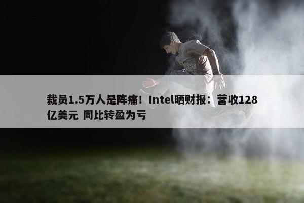 裁员1.5万人是阵痛！Intel晒财报：营收128亿美元 同比转盈为亏