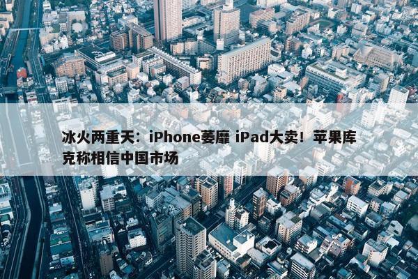 冰火两重天：iPhone萎靡 iPad大卖！苹果库克称相信中国市场