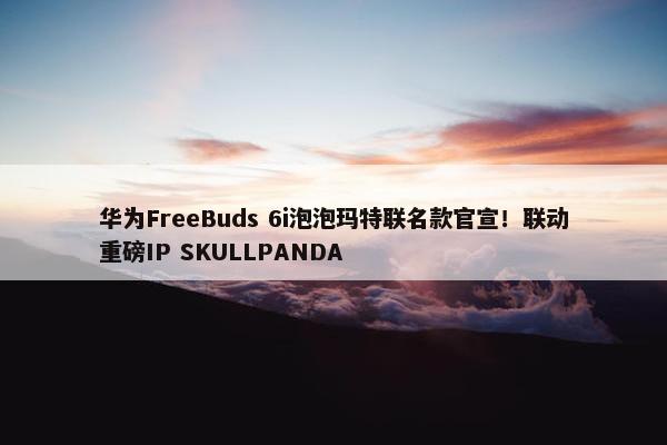 华为FreeBuds 6i泡泡玛特联名款官宣！联动重磅IP SKULLPANDA