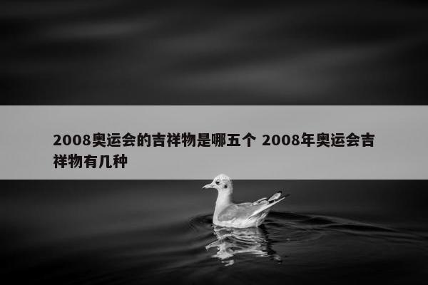 2008奥运会的吉祥物是哪五个 2008年奥运会吉祥物有几种