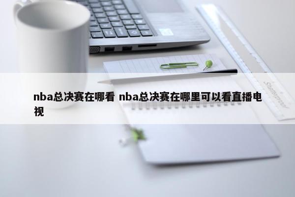 nba总决赛在哪看 nba总决赛在哪里可以看直播电视