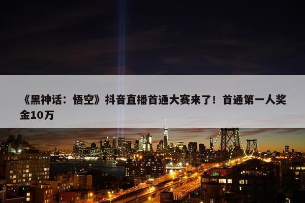 《黑神话：悟空》抖音直播首通大赛来了！首通第一人奖金10万