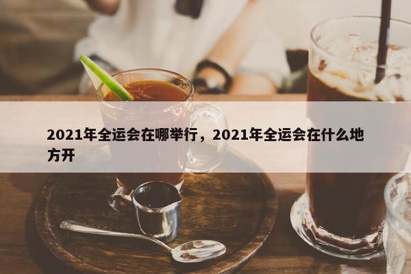 2021年全运会在哪举行，2021年全运会在什么地方开