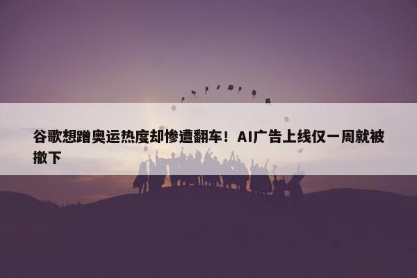 谷歌想蹭奥运热度却惨遭翻车！AI广告上线仅一周就被撤下