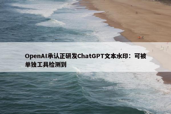 OpenAI承认正研发ChatGPT文本水印：可被单独工具检测到