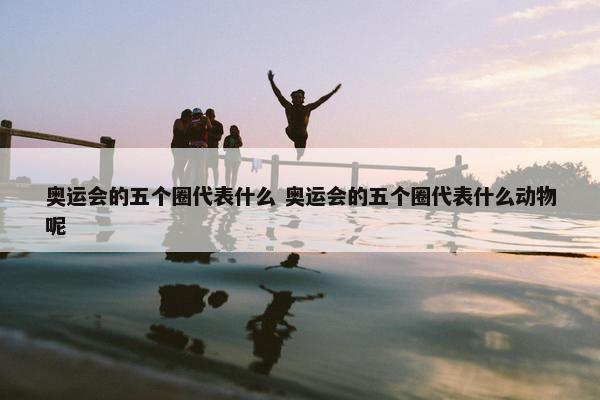 奥运会的五个圈代表什么 奥运会的五个圈代表什么动物呢