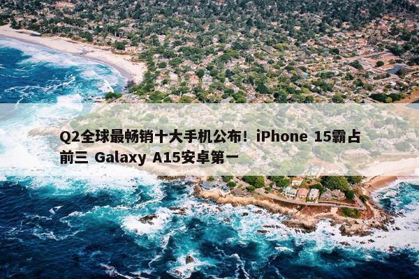 Q2全球最畅销十大手机公布！iPhone 15霸占前三 Galaxy A15安卓第一