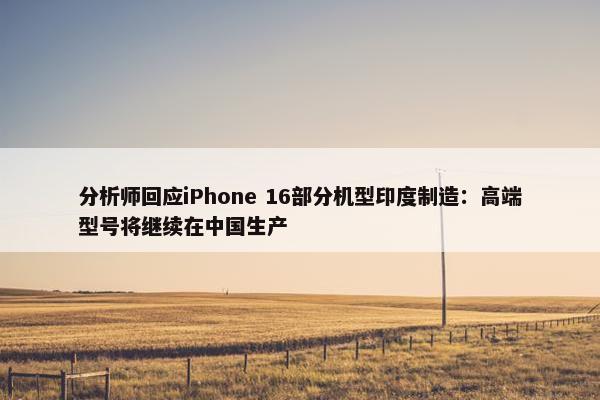 分析师回应iPhone 16部分机型印度制造：高端型号将继续在中国生产