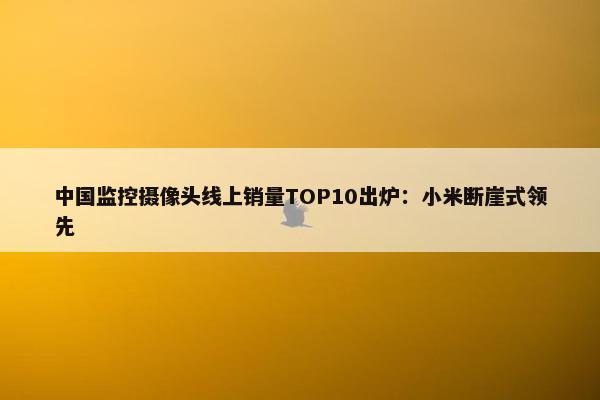 中国监控摄像头线上销量TOP10出炉：小米断崖式领先