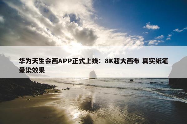 华为天生会画APP正式上线：8K超大画布 真实纸笔晕染效果