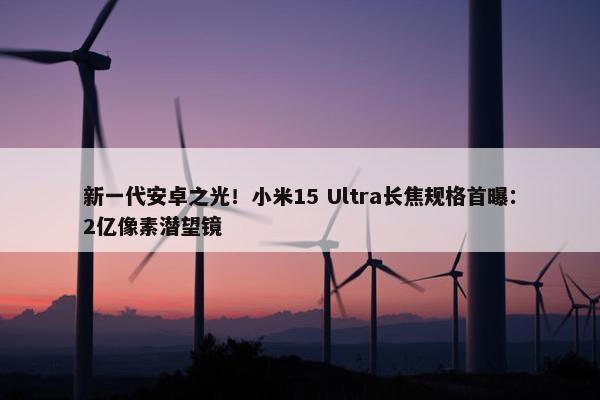 新一代安卓之光！小米15 Ultra长焦规格首曝：2亿像素潜望镜