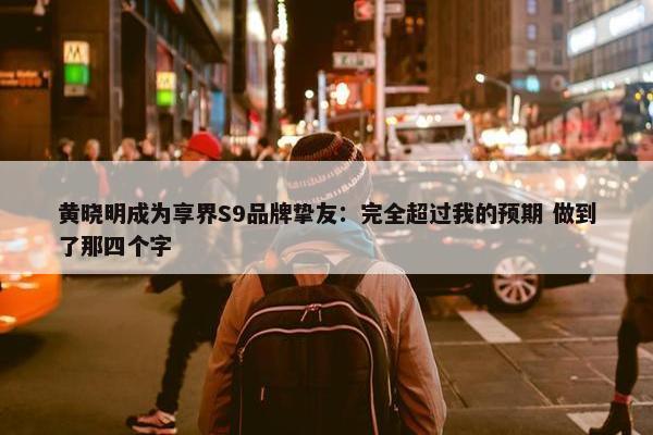 黄晓明成为享界S9品牌挚友：完全超过我的预期 做到了那四个字