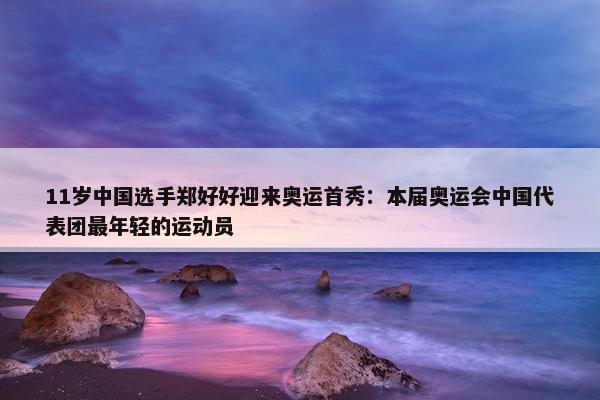 11岁中国选手郑好好迎来奥运首秀：本届奥运会中国代表团最年轻的运动员